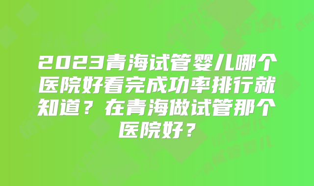 2023青海试管婴儿哪个医院好看完成功率排行就知道？在青海做试管那个医院好？