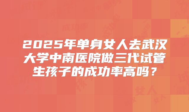 2025年单身女人去武汉大学中南医院做三代试管生孩子的成功率高吗?