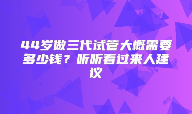 44岁做三代试管大概需要多少钱？听听看过来人建议