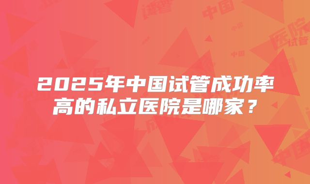 2025年中国试管成功率高的私立医院是哪家？