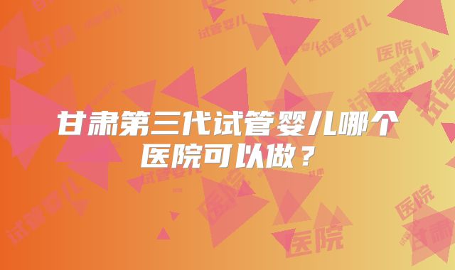 甘肃第三代试管婴儿哪个医院可以做？