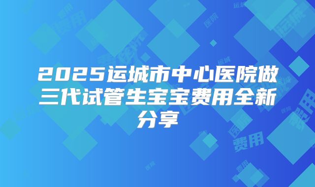 2025运城市中心医院做三代试管生宝宝费用全新分享