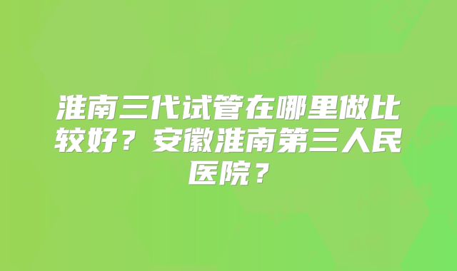 淮南三代试管在哪里做比较好？安徽淮南第三人民医院？