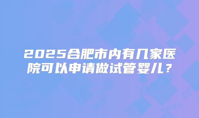 2025合肥市内有几家医院可以申请做试管婴儿？