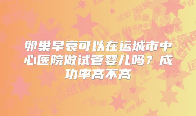 卵巢早衰可以在运城市中心医院做试管婴儿吗?成功率高不高