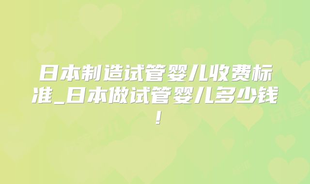 日本制造试管婴儿收费标准_日本做试管婴儿多少钱!