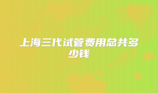 上海三代试管费用总共多少钱