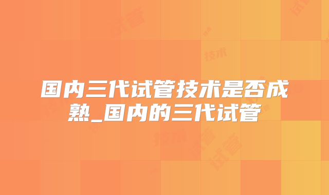 国内三代试管技术是否成熟_国内的三代试管
