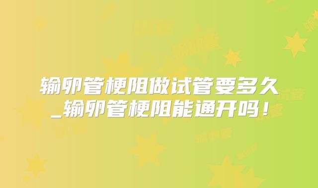 输卵管梗阻做试管要多久_输卵管梗阻能通开吗!