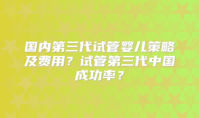 国内第三代试管婴儿策略及费用?试管第三代中国成功率?