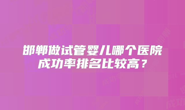邯郸做试管婴儿哪个医院成功率排名比较高?