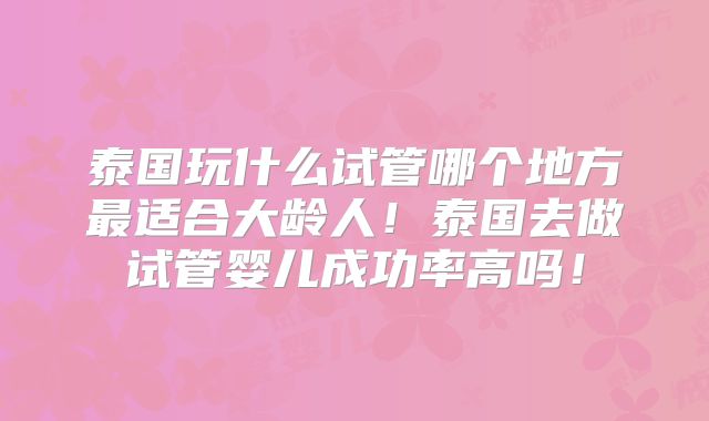 泰国玩什么试管哪个地方最适合大龄人!泰国去做试管婴儿成功率高吗!