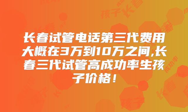 长春试管电话第三代费用大概在3万到10万之间,长春三代试管高成功率生孩子价格！
