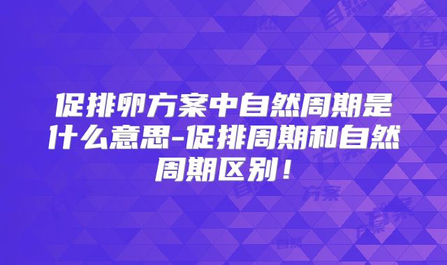 促排卵方案中自然周期是什么意思-促排周期和自然周期区别!