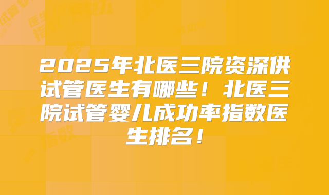 2025年北医三院资深供试管医生有哪些!北医三院试管婴儿成功率指数医生排名!