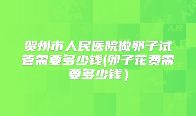 贺州市人民医院做卵子试管需要多少钱(卵子花费需要多少钱)