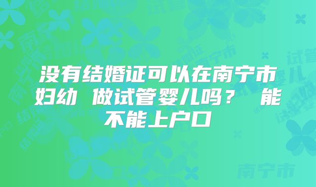 没有结婚证可以在南宁市妇幼 做试管婴儿吗？ 能不能上户口