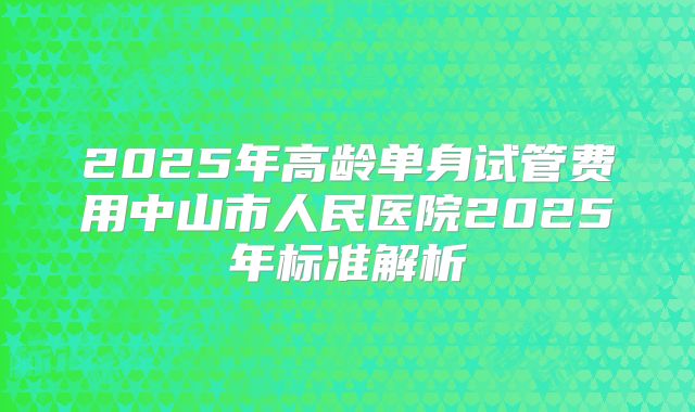 2025年高龄单身试管费用中山市人民医院2025年标准解析