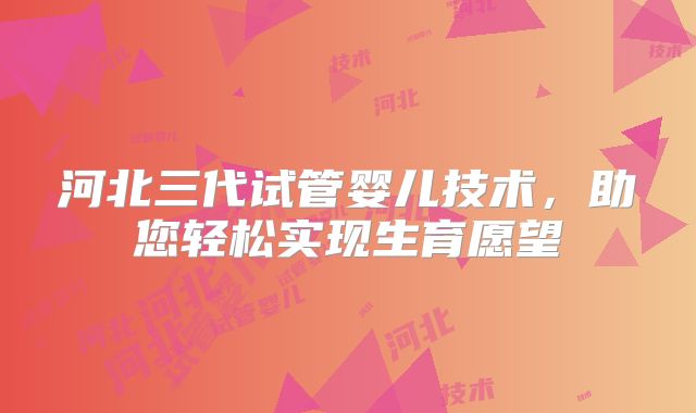 河北三代试管婴儿技术，助您轻松实现生育愿望