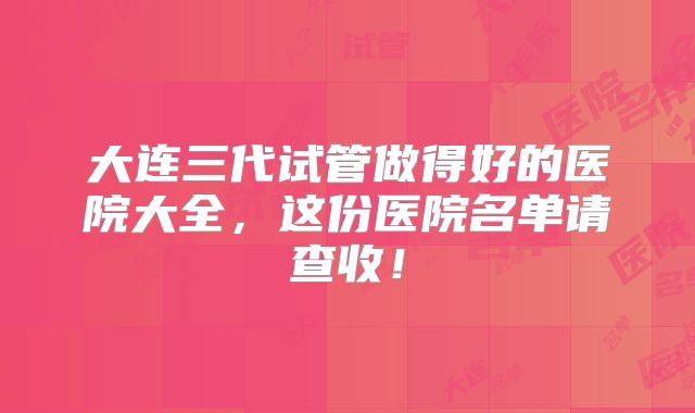 大连三代试管做得好的医院大全，这份医院名单请查收！
