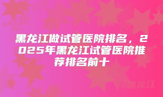 黑龙江做试管医院排名,2025年黑龙江试管医院推荐排名前十