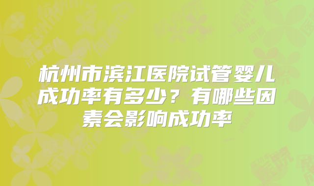 杭州市滨江医院试管婴儿成功率有多少？有哪些因素会影响成功率