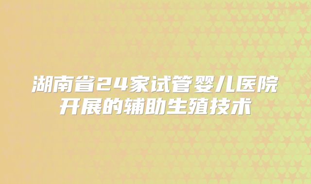 湖南省24家试管婴儿医院开展的辅助生殖技术
