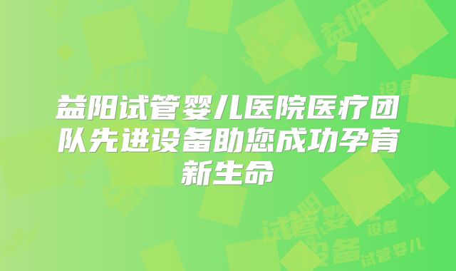 益阳试管婴儿医院医疗团队先进设备助您成功孕育新生命