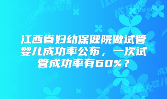 江西省妇幼保健院做试管婴儿成功率公布，一次试管成功率有60%？