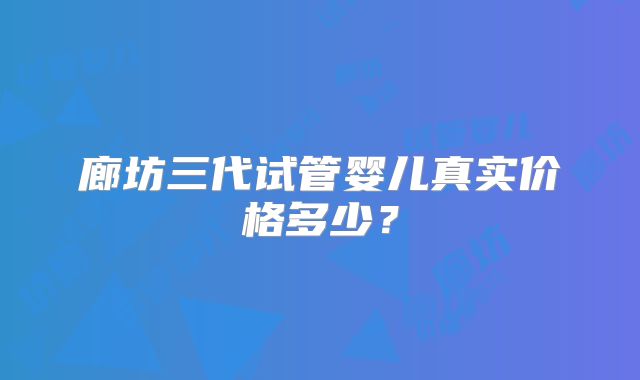 廊坊三代试管婴儿真实价格多少？