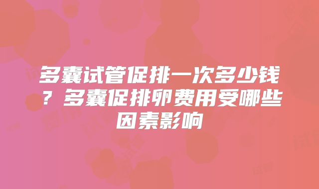 多囊试管促排一次多少钱？多囊促排卵费用受哪些因素影响