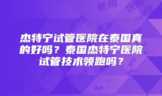 杰特宁试管医院在泰国真的好吗?泰国杰特宁医院试管技术领跑吗?
