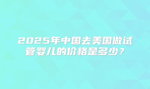 2025年中国去美国做试管婴儿的价格是多少？