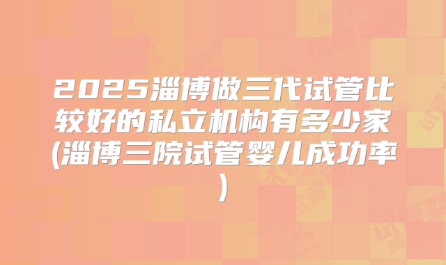 2025淄博做三代试管比较好的私立机构有多少家(淄博三院试管婴儿成功率)