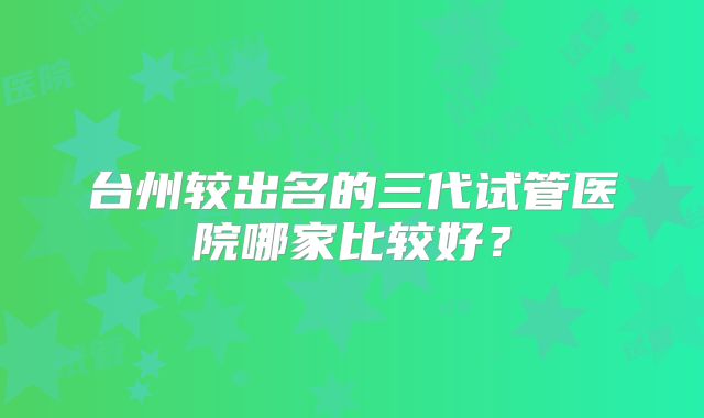 台州较出名的三代试管医院哪家比较好?