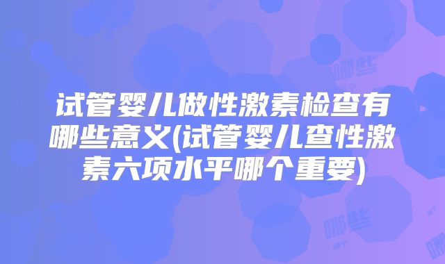 试管婴儿做性激素检查有哪些意义(试管婴儿查性激素六项水平哪个重要)