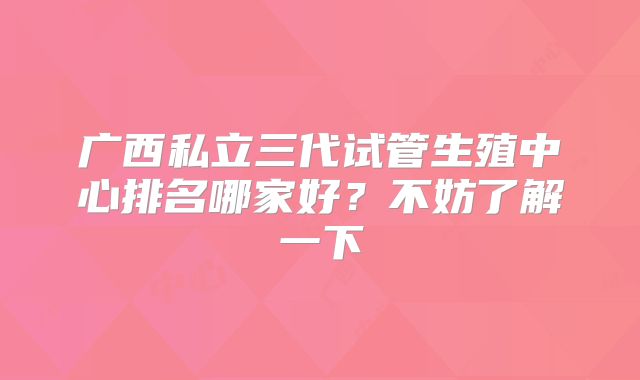 广西私立三代试管生殖中心排名哪家好?不妨了解一下