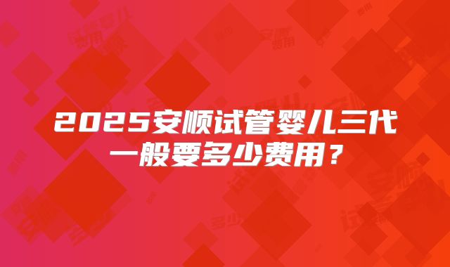 2025安顺试管婴儿三代一般要多少费用？