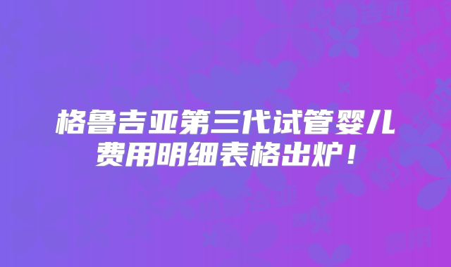 格鲁吉亚第三代试管婴儿费用明细表格出炉！