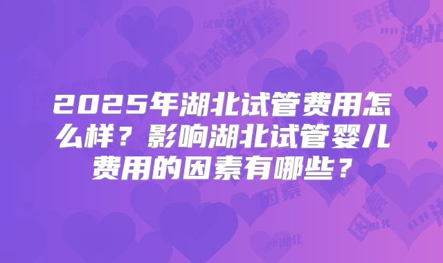 2025年湖北试管费用怎么样?影响湖北试管婴儿费用的因素有哪些?
