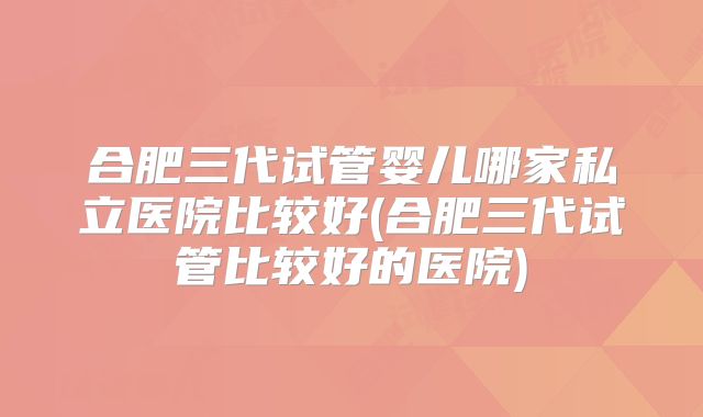 合肥三代试管婴儿哪家私立医院比较好(合肥三代试管比较好的医院)