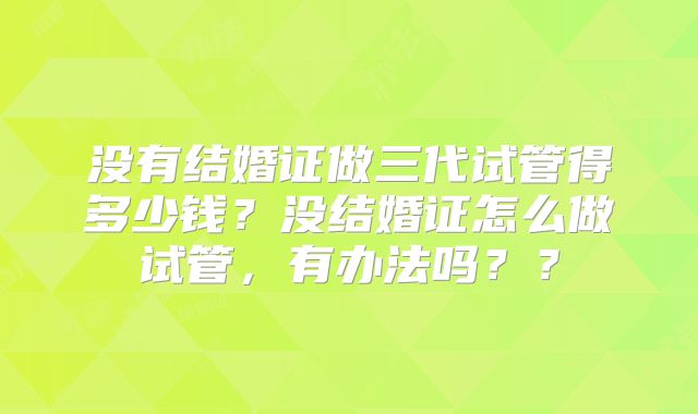 没有结婚证做三代试管得多少钱？没结婚证怎么做试管，有办法吗？？