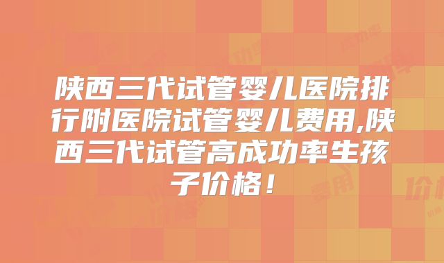 陕西三代试管婴儿医院排行附医院试管婴儿费用,陕西三代试管高成功率生孩子价格!