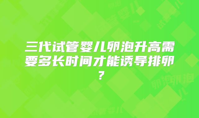 三代试管婴儿卵泡升高需要多长时间才能诱导排卵？