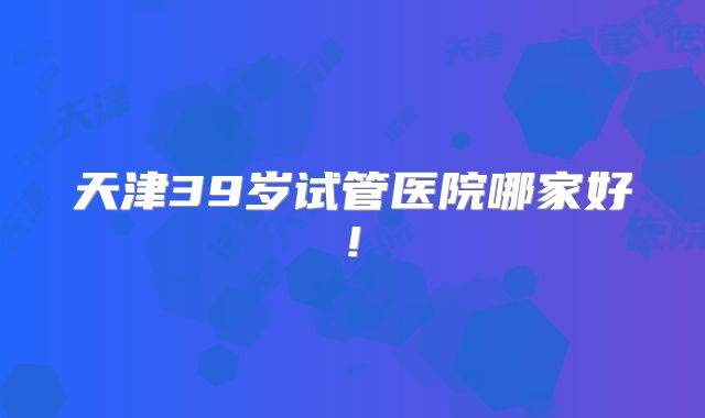 天津39岁试管医院哪家好!