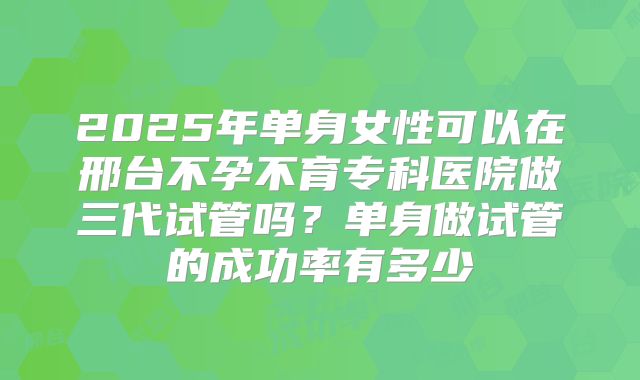2025年单身女性可以在邢台不孕不育专科医院做三代试管吗？单身做试管的成功率有多少