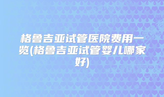 格鲁吉亚试管医院费用一览(格鲁吉亚试管婴儿哪家好)