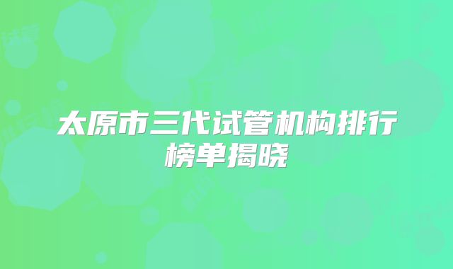 太原市三代试管机构排行榜单揭晓