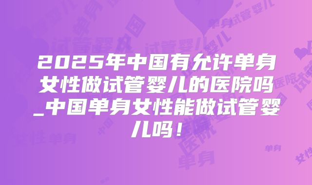 2025年中国有允许单身女性做试管婴儿的医院吗_中国单身女性能做试管婴儿吗！