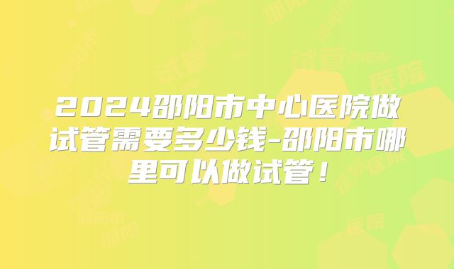 2024邵阳市中心医院做试管需要多少钱-邵阳市哪里可以做试管!